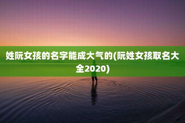 姓阮女孩的名字能成大气的(阮姓女孩取名大全2020)