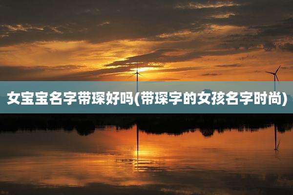 女宝宝名字带琛好吗(带琛字的女孩名字时尚)