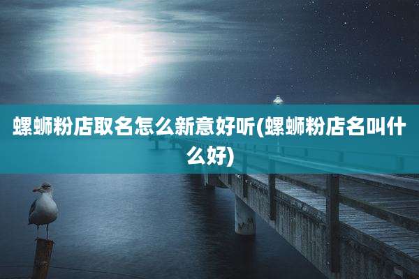 螺蛳粉店取名怎么新意好听(螺蛳粉店名叫什么好)