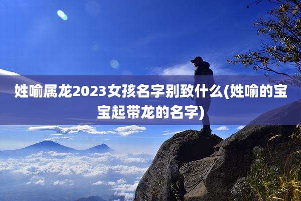 姓喻属龙2023女孩名字别致什么(姓喻的宝宝起带龙的名字)