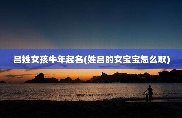 吕姓女孩牛年起名(姓吕的女宝宝怎么取)