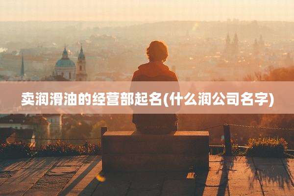 卖润滑油的经营部起名(什么润公司名字)