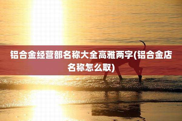 铝合金经营部名称大全高雅两字(铝合金店名称怎么取)