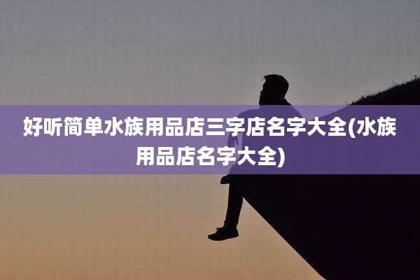 好听简单水族用品店三字店名字大全(水族用品店名字大全)