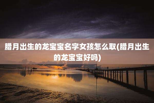 腊月出生的龙宝宝名字女孩怎么取(腊月出生的龙宝宝好吗)