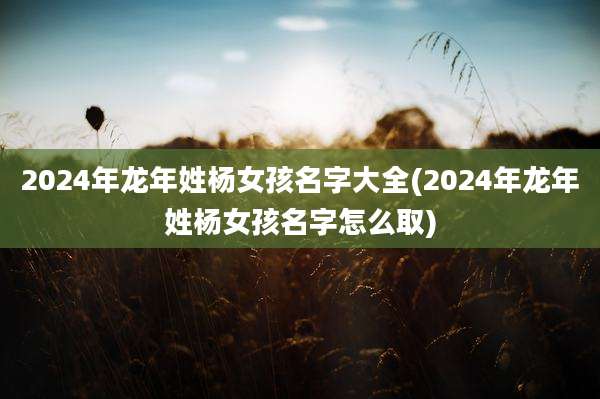 2024年龙年姓杨女孩名字大全(2024年龙年姓杨女孩名字怎么取)