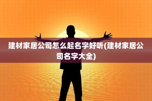 建材家居公司怎么起名字好听(建材家居公司名字大全)