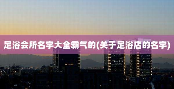 足浴会所名字大全霸气的(关于足浴店的名字)