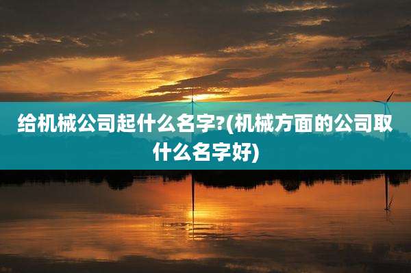 给机械公司起什么名字?(机械方面的公司取什么名字好)