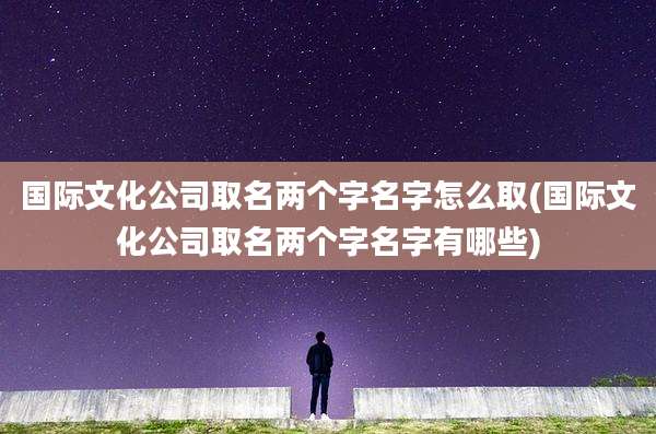 国际文化公司取名两个字名字怎么取(国际文化公司取名两个字名字有哪些)