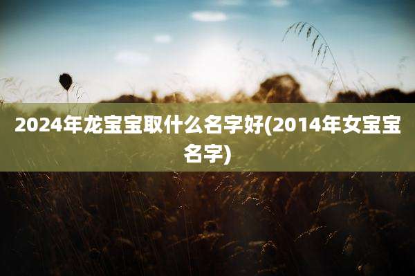 2024年龙宝宝取什么名字好(2014年女宝宝名字)