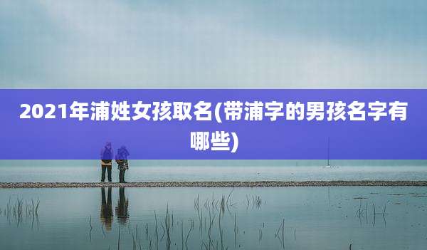 2021年浦姓女孩取名(带浦字的男孩名字有哪些)