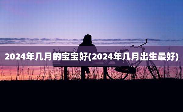 2024年几月的宝宝好(2024年几月出生最好)