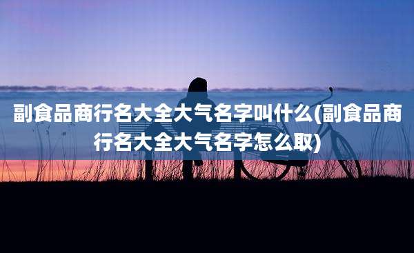 副食品商行名大全大气名字叫什么(副食品商行名大全大气名字怎么取)
