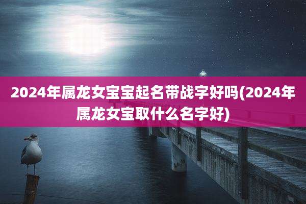2024年属龙女宝宝起名带战字好吗(2024年属龙女宝取什么名字好)
