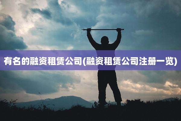 有名的融资租赁公司(融资租赁公司注册一览)