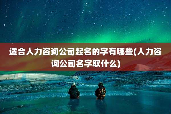 适合人力咨询公司起名的字有哪些(人力咨询公司名字取什么)