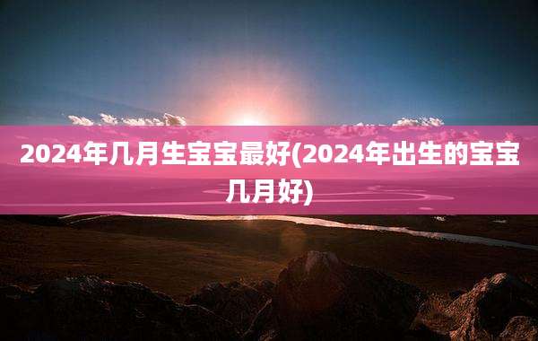 2024年几月生宝宝最好(2024年出生的宝宝几月好)