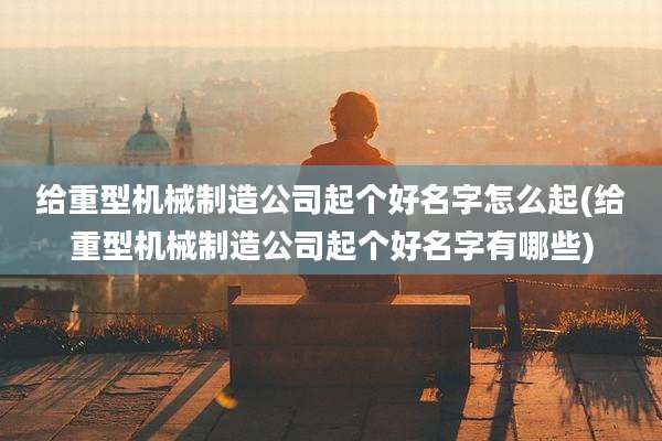 给重型机械制造公司起个好名字怎么起(给重型机械制造公司起个好名字有哪些)