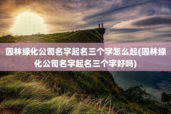 园林绿化公司名字起名三个字怎么起(园林绿化公司名字起名三个字好吗)
