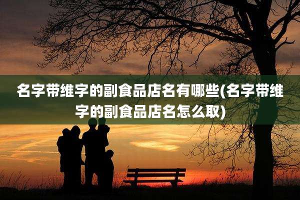 名字带维字的副食品店名有哪些(名字带维字的副食品店名怎么取)