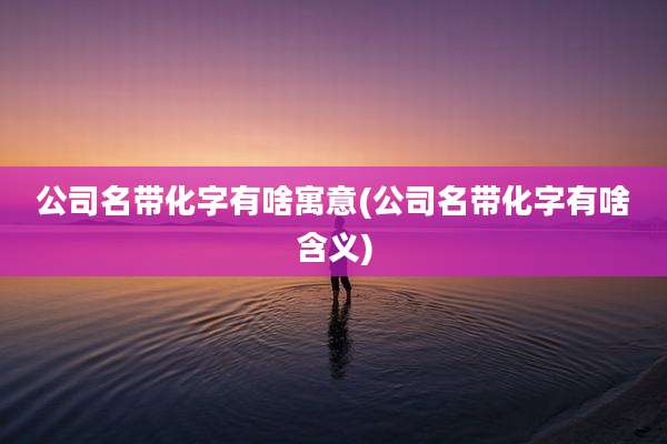 公司名带化字有啥寓意(公司名带化字有啥含义)