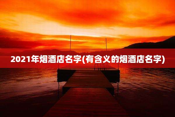 2021年烟酒店名字(有含义的烟酒店名字)