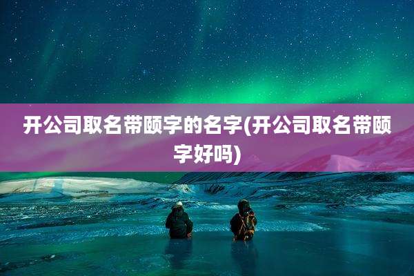 开公司取名带颐字的名字(开公司取名带颐字好吗)