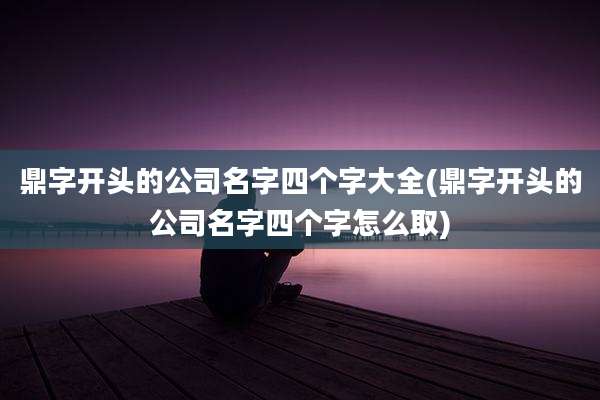 鼎字开头的公司名字四个字大全(鼎字开头的公司名字四个字怎么取)