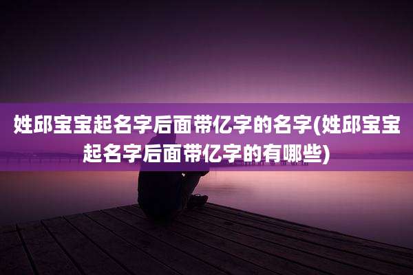 姓邱宝宝起名字后面带亿字的名字(姓邱宝宝起名字后面带亿字的有哪些)