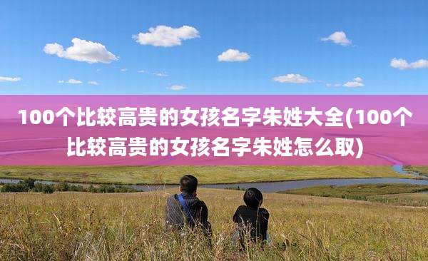 100个比较高贵的女孩名字朱姓大全(100个比较高贵的女孩名字朱姓怎么取)