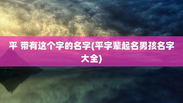 平 带有这个字的名字(平字辈起名男孩名字大全)