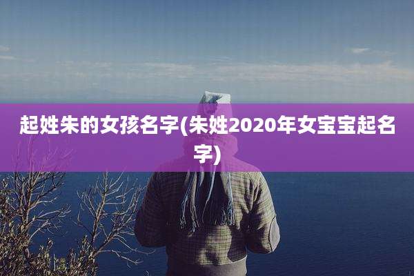 起姓朱的女孩名字(朱姓2020年女宝宝起名字)