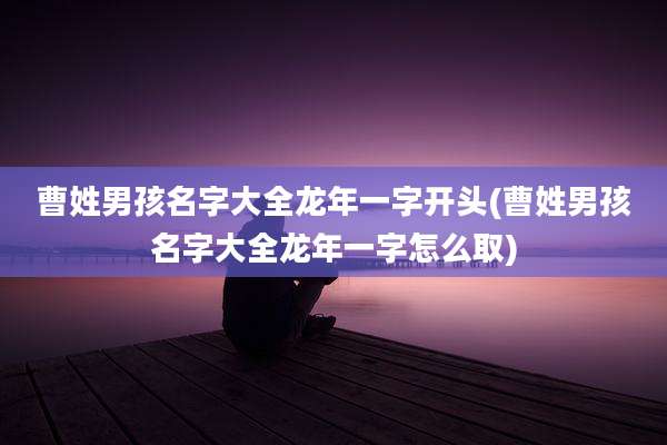 曹姓男孩名字大全龙年一字开头(曹姓男孩名字大全龙年一字怎么取)
