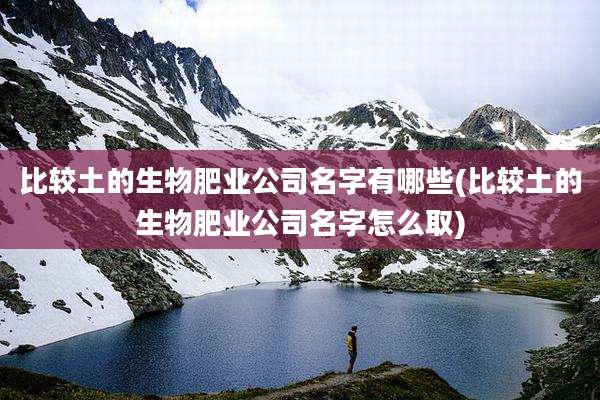 比较土的生物肥业公司名字有哪些(比较土的生物肥业公司名字怎么取)