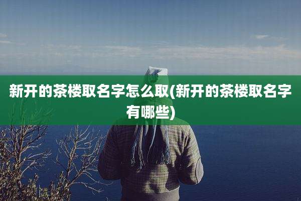 新开的茶楼取名字怎么取(新开的茶楼取名字有哪些)