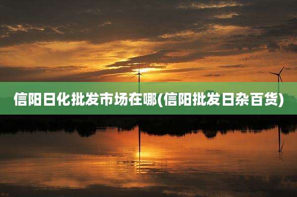 信阳日化批发市场在哪(信阳批发日杂百货)