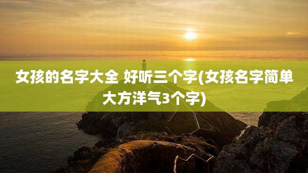 女孩的名字大全 好听三个字(女孩名字简单大方洋气3个字)