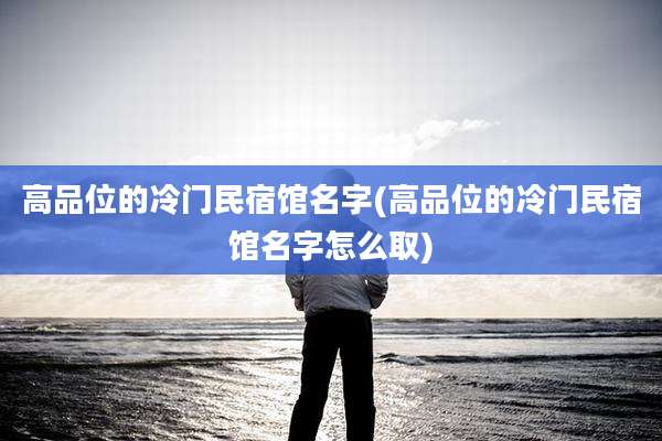 高品位的冷门民宿馆名字(高品位的冷门民宿馆名字怎么取)