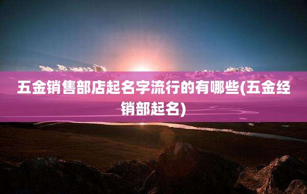 五金销售部店起名字流行的有哪些(五金经销部起名)