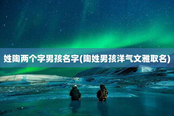 姓陶两个字男孩名字(陶姓男孩洋气文雅取名)