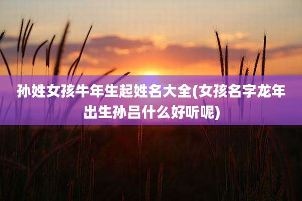 孙姓女孩牛年生起姓名大全(女孩名字龙年出生孙吕什么好听呢)