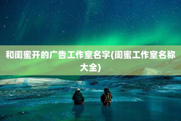 和闺蜜开的广告工作室名字(闺蜜工作室名称大全)