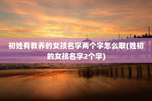 初姓有教养的女孩名字两个字怎么取(姓初的女孩名字2个字)