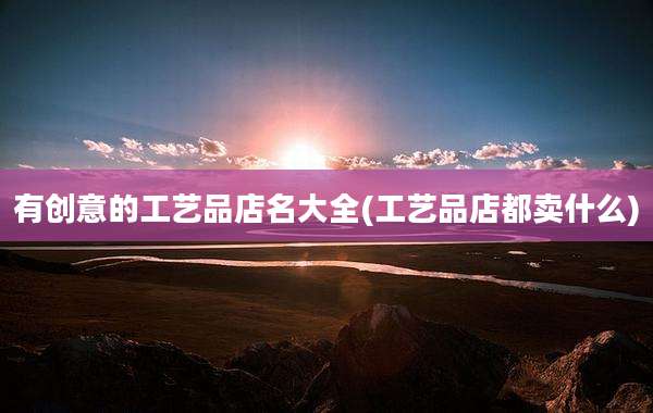 有创意的工艺品店名大全(工艺品店都卖什么)