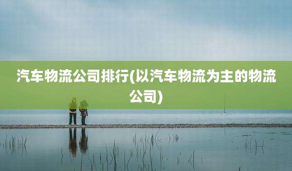 汽车物流公司排行(以汽车物流为主的物流公司)