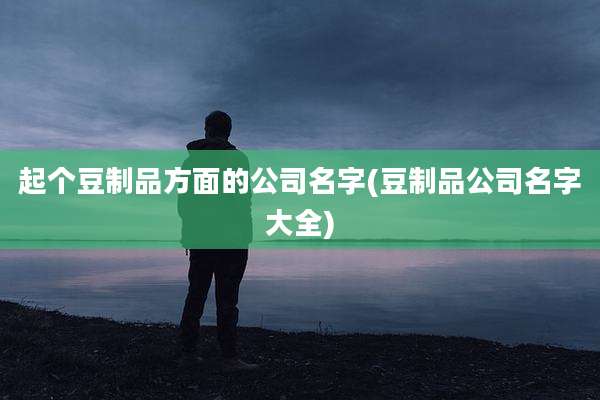 起个豆制品方面的公司名字(豆制品公司名字大全)