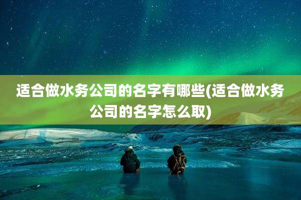 适合做水务公司的名字有哪些(适合做水务公司的名字怎么取)