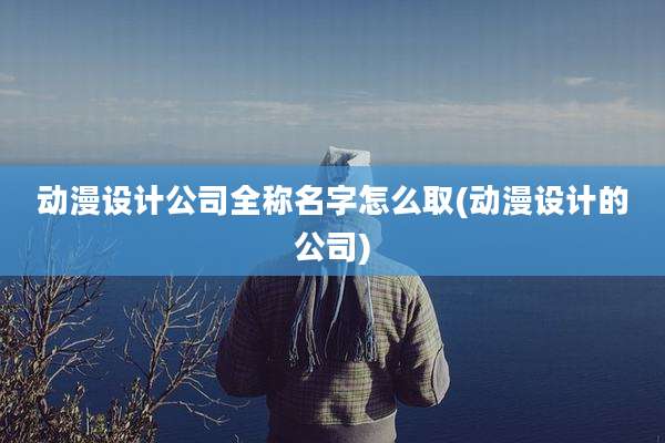 动漫设计公司全称名字怎么取(动漫设计的公司)