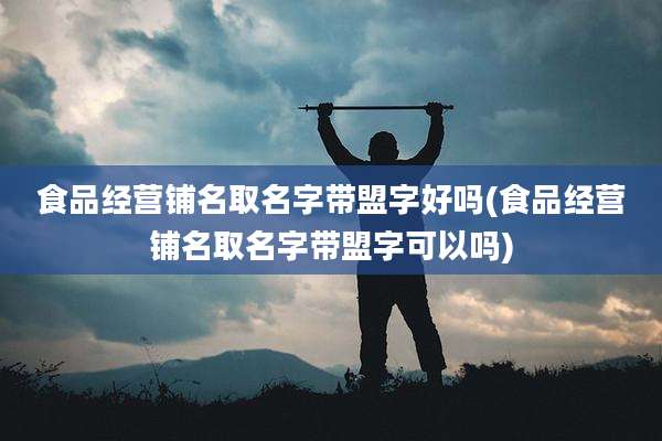食品经营铺名取名字带盟字好吗(食品经营铺名取名字带盟字可以吗)